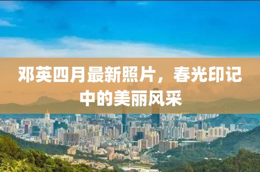 邓英四月最新照片，春光印记中的美丽风采