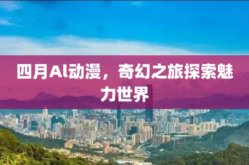 四月Al动漫，奇幻之旅探索魅力世界