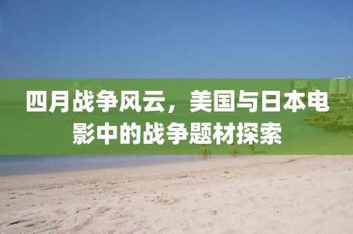 四月战争风云，美国与日本电影中的战争题材探索