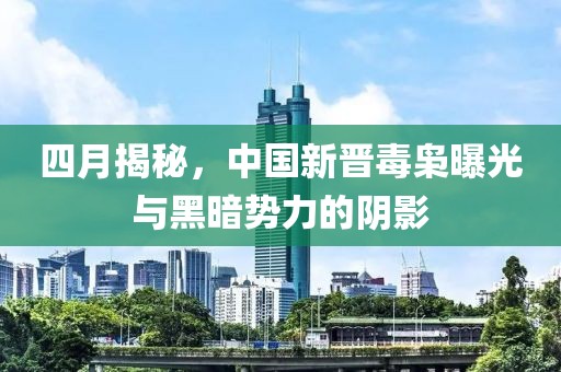 四月揭秘，中国新晋毒枭曝光与黑暗势力的阴影