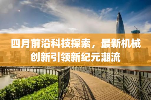 四月前沿科技探索，最新机械创新引领新纪元潮流