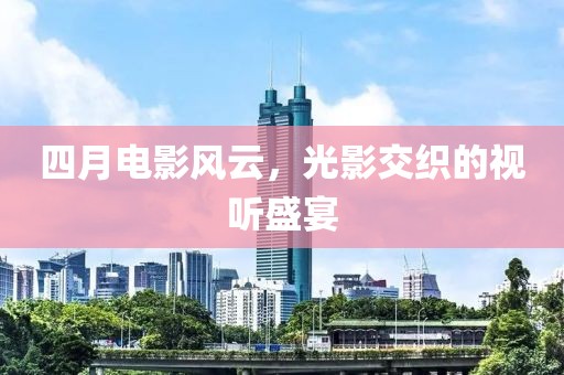 四月电影风云，光影交织的视听盛宴