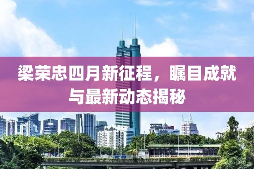 梁荣忠四月新征程，瞩目成就与最新动态揭秘