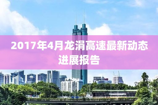 2017年4月龙涓高速最新动态进展报告