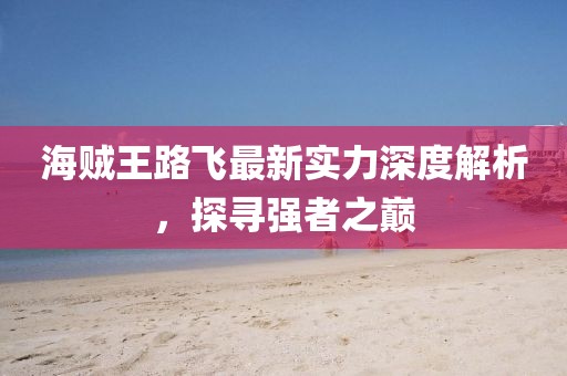 海贼王路飞最新实力深度解析，探寻强者之巅
