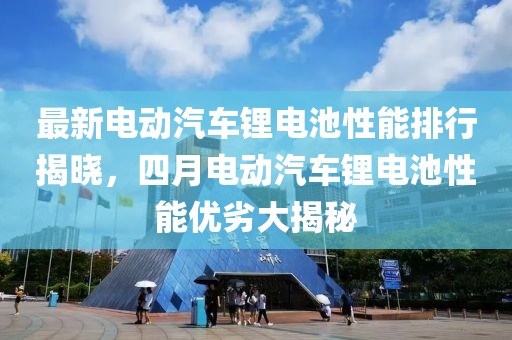 最新电动汽车锂电池性能排行揭晓，四月电动汽车锂电池性能优劣大揭秘