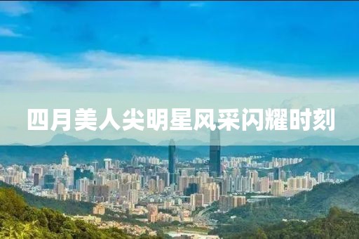 四月美人尖明星风采闪耀时刻