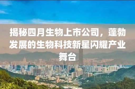 揭秘四月生物上市公司，蓬勃发展的生物科技新星闪耀产业舞台