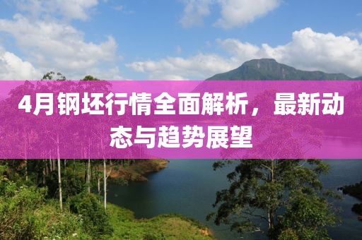 4月钢坯行情全面解析，最新动态与趋势展望