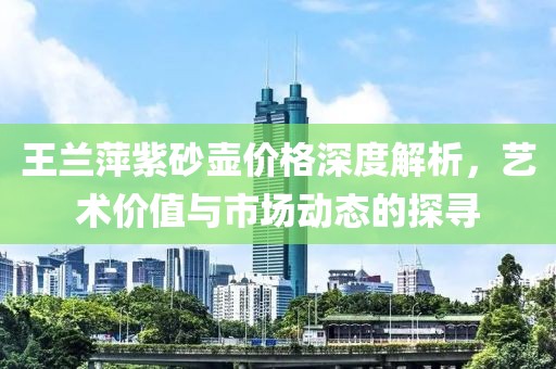 王兰萍紫砂壶价格深度解析，艺术价值与市场动态的探寻