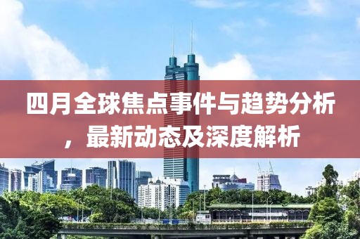 四月全球焦点事件与趋势分析，最新动态及深度解析
