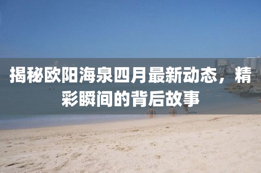 揭秘欧阳海泉四月最新动态，精彩瞬间的背后故事