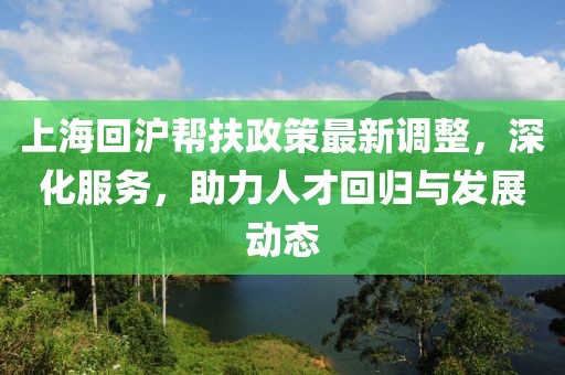 上海回沪帮扶政策最新调整，深化服务，助力人才回归与发展动态