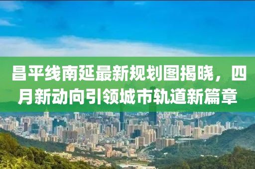 昌平线南延最新规划图揭晓，四月新动向引领城市轨道新篇章