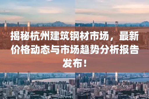 揭秘杭州建筑钢材市场，最新价格动态与市场趋势分析报告发布！