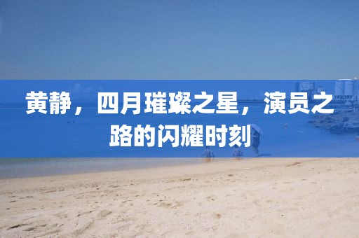 黄静，四月璀璨之星，演员之路的闪耀时刻