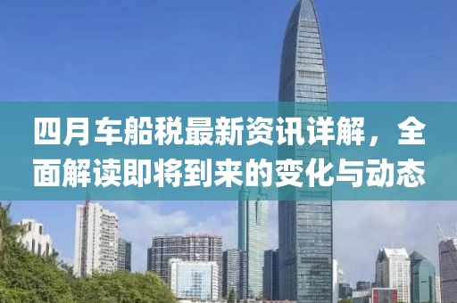 四月车船税最新资讯详解，全面解读即将到来的变化与动态