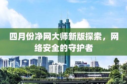 四月份净网大师新版探索，网络安全的守护者