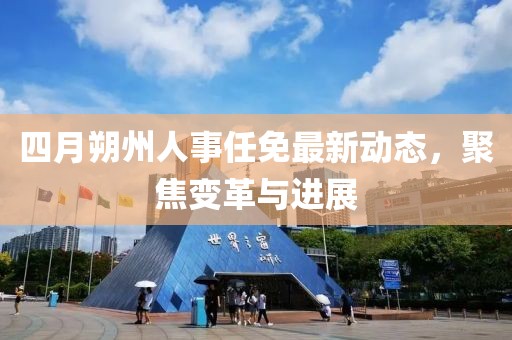 四月朔州人事任免最新动态，聚焦变革与进展