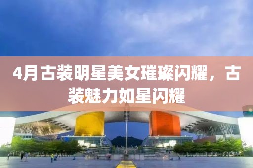 4月古装明星美女璀璨闪耀，古装魅力如星闪耀