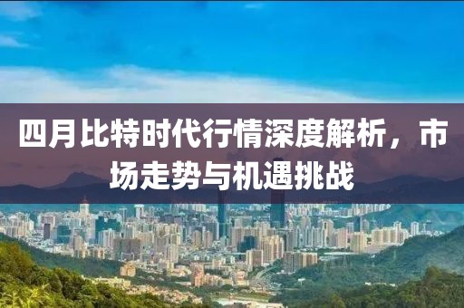 四月比特时代行情深度解析，市场走势与机遇挑战