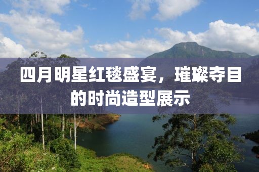 四月明星红毯盛宴，璀璨夺目的时尚造型展示