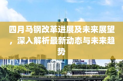 四月马钢改革进展及未来展望，深入解析最新动态与未来趋势