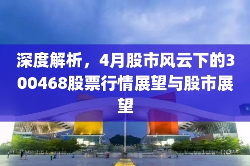 深度解析，4月股市风云下的300468股票行情展望与股市展望