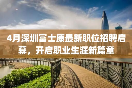 4月深圳富士康最新职位招聘启幕，开启职业生涯新篇章