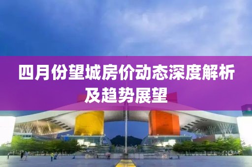 四月份望城房价动态深度解析及趋势展望
