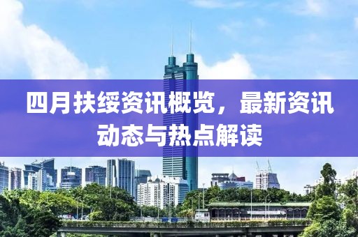 四月扶绥资讯概览，最新资讯动态与热点解读