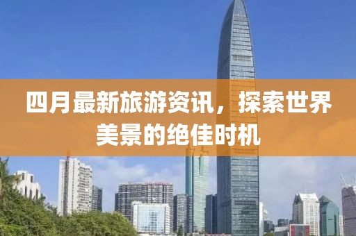 四月最新旅游资讯，探索世界美景的绝佳时机