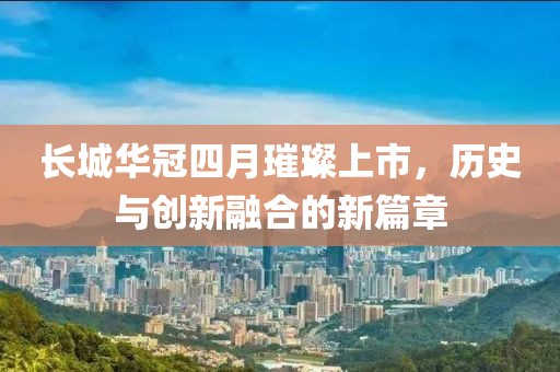 长城华冠四月璀璨上市，历史与创新融合的新篇章
