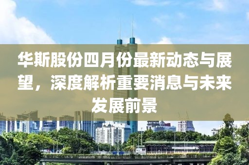 华斯股份四月份最新动态与展望，深度解析重要消息与未来发展前景