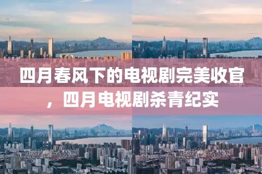 四月春风下的电视剧完美收官，四月电视剧杀青纪实