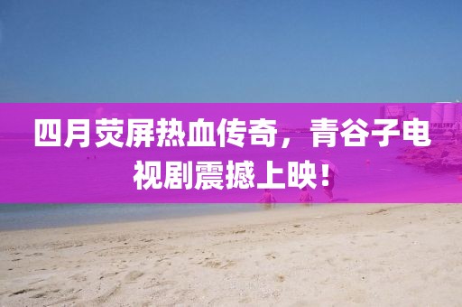 四月荧屏热血传奇，青谷子电视剧震撼上映！