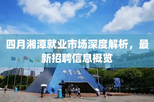 四月湘潭就业市场深度解析，最新招聘信息概览