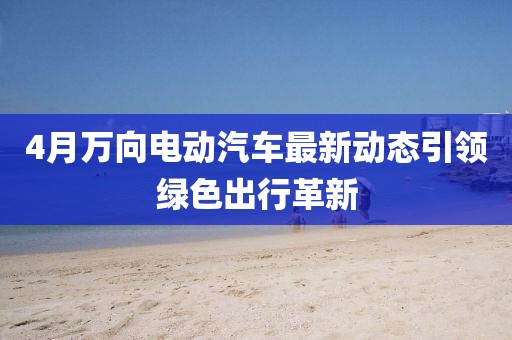 4月万向电动汽车最新动态引领绿色出行革新