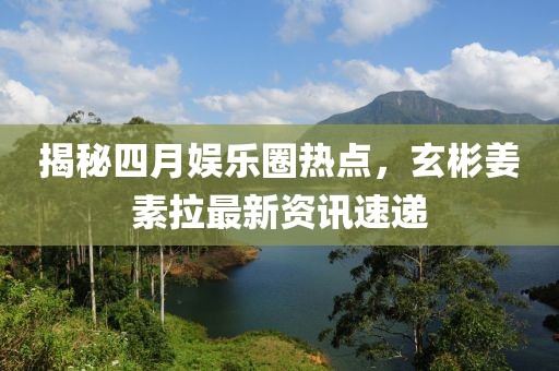 揭秘四月娱乐圈热点，玄彬姜素拉最新资讯速递