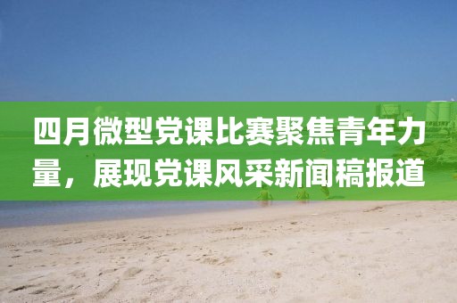 四月微型党课比赛聚焦青年力量，展现党课风采新闻稿报道