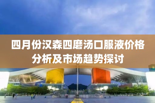 四月份汉森四磨汤口服液价格分析及市场趋势探讨