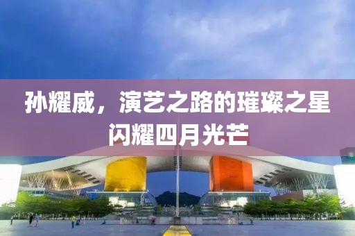 孙耀威，演艺之路的璀璨之星闪耀四月光芒