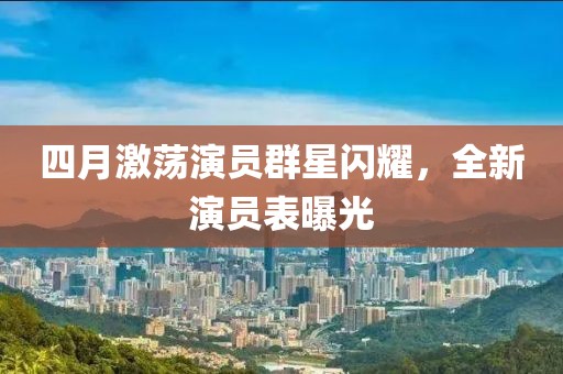 四月激荡演员群星闪耀，全新演员表曝光