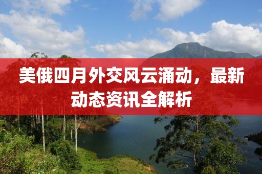 美俄四月外交风云涌动，最新动态资讯全解析