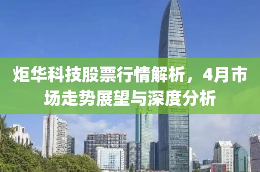 炬华科技股票行情解析，4月市场走势展望与深度分析