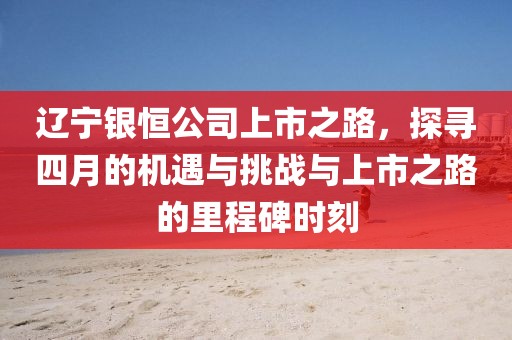 辽宁银恒公司上市之路，探寻四月的机遇与挑战与上市之路的里程碑时刻