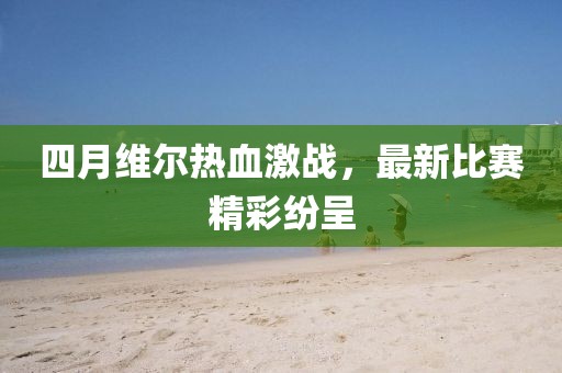 四月维尔热血激战，最新比赛精彩纷呈