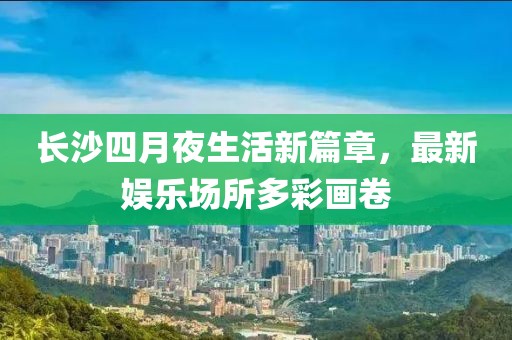 长沙四月夜生活新篇章，最新娱乐场所多彩画卷