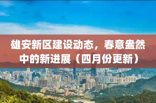 雄安新区建设动态，春意盎然中的新进展（四月份更新）