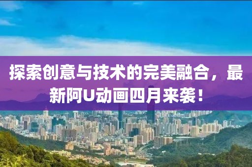 探索创意与技术的完美融合，最新阿U动画四月来袭！